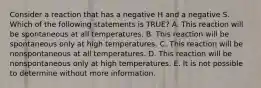 Consider a reaction that has a negative H and a negative S. Which of the following statements is TRUE? A. This reaction will be spontaneous at all temperatures. B. This reaction will be spontaneous only at high temperatures. C. This reaction will be nonspontaneous at all temperatures. D. This reaction will be nonspontaneous only at high temperatures. E. It is not possible to determine without more information.