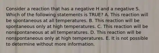 Consider a reaction that has a negative H and a negative S. Which of the following statements is TRUE? A. This reaction will be spontaneous at all temperatures. B. This reaction will be spontaneous only at high temperatures. C. This reaction will be nonspontaneous at all temperatures. D. This reaction will be nonspontaneous only at high temperatures. E. It is not possible to determine without more information.