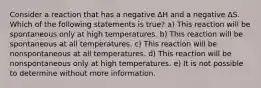 Consider a reaction that has a negative ΔH and a negative ΔS. Which of the following statements is true? a) This reaction will be spontaneous only at high temperatures. b) This reaction will be spontaneous at all temperatures. c) This reaction will be nonspontaneous at all temperatures. d) This reaction will be nonspontaneous only at high temperatures. e) It is not possible to determine without more information.