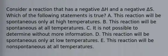 Consider a reaction that has a negative ΔH and a negative ΔS. Which of the following statements is true? A. This reaction will be spontaneous only at high temperatures. B. This reaction will be spontaneous at all temperatures. C. It is not possible to determine without more information. D. This reaction will be spontaneous only at low temperatures. E. This reaction will be nonspontaneous at all temperatures.