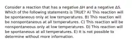 Consider a reaction that has a negative ΔH and a negative ΔS. Which of the following statements is TRUE? A) This reaction will be spontaneous only at low temperatures. B) This reaction will be nonspontaneous at all temperatures. C) This reaction will be nonspontaneous only at low temperatures. D) This reaction will be spontaneous at all temperatures. E) It is not possible to determine without more information.