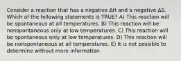 Consider a reaction that has a negative ∆H and a negative ∆S. Which of the following statements is TRUE? A) This reaction will be spontaneous at all temperatures. B) This reaction will be nonspontaneous only at low temperatures. C) This reaction will be spontaneous only at low temperatures. D) This reaction will be nonspontaneous at all temperatures. E) It is not possible to determine without more information.