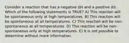 Consider a reaction that has a negative ΔH and a positive ΔS. Which of the following statements is TRUE? A) This reaction will be spontaneous only at high temperatures. B) This reaction will be spontaneous at all temperatures. C) This reaction will be non-spontaneous at all temperatures. D) This reaction will be non-spontaneous only at high temperatures. E) It is not possible to determine without more information.