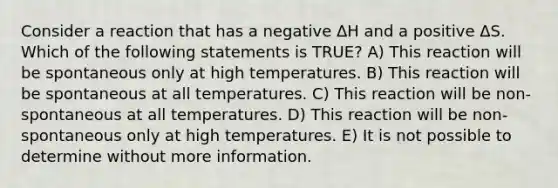 Consider a reaction that has a negative ΔH and a positive ΔS. Which of the following statements is TRUE? A) This reaction will be spontaneous only at high temperatures. B) This reaction will be spontaneous at all temperatures. C) This reaction will be non-spontaneous at all temperatures. D) This reaction will be non-spontaneous only at high temperatures. E) It is not possible to determine without more information.