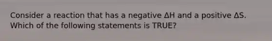 Consider a reaction that has a negative ΔH and a positive ΔS. Which of the following statements is TRUE?