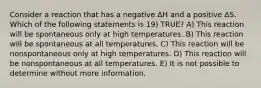 Consider a reaction that has a negative ΔH and a positive ΔS. Which of the following statements is 19) TRUE? A) This reaction will be spontaneous only at high temperatures. B) This reaction will be spontaneous at all temperatures. C) This reaction will be nonspontaneous only at high temperatures. D) This reaction will be nonspontaneous at all temperatures. E) It is not possible to determine without more information.