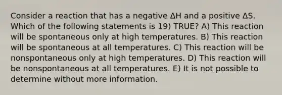 Consider a reaction that has a negative ΔH and a positive ΔS. Which of the following statements is 19) TRUE? A) This reaction will be spontaneous only at high temperatures. B) This reaction will be spontaneous at all temperatures. C) This reaction will be nonspontaneous only at high temperatures. D) This reaction will be nonspontaneous at all temperatures. E) It is not possible to determine without more information.