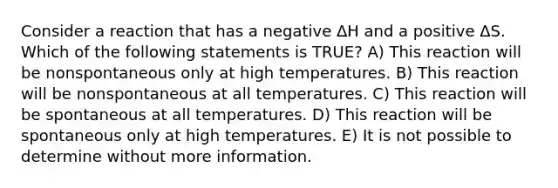 Consider a reaction that has a negative ΔH and a positive ΔS. Which of the following statements is TRUE? A) This reaction will be nonspontaneous only at high temperatures. B) This reaction will be nonspontaneous at all temperatures. C) This reaction will be spontaneous at all temperatures. D) This reaction will be spontaneous only at high temperatures. E) It is not possible to determine without more information.