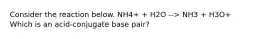 Consider the reaction below. NH4+ + H2O --> NH3 + H3O+ Which is an acid-conjugate base pair?