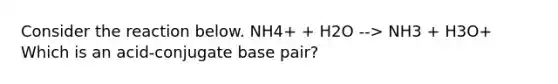 Consider the reaction below. NH4+ + H2O --> NH3 + H3O+ Which is an acid-conjugate base pair?