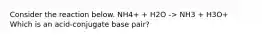 Consider the reaction below. NH4+ + H2O -> NH3 + H3O+ Which is an acid-conjugate base pair?