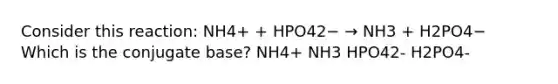 Consider this reaction: NH4+ + HPO42− → NH3 + H2PO4− Which is the conjugate base? NH4+ NH3 HPO42- H2PO4-