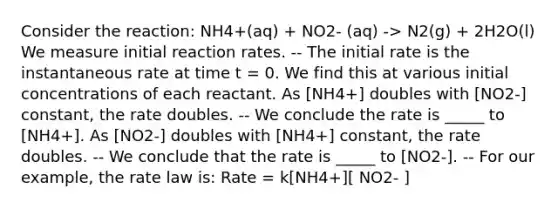 Consider the reaction: NH4+(aq) + NO2- (aq) -> N2(g) + 2H2O(l) We measure initial reaction rates. -- The initial rate is the instantaneous rate at time t = 0. We find this at various initial concentrations of each reactant. As [NH4+] doubles with [NO2-] constant, the rate doubles. -- We conclude the rate is _____ to [NH4+]. As [NO2-] doubles with [NH4+] constant, the rate doubles. -- We conclude that the rate is _____ to [NO2-]. -- For our example, the rate law is: Rate = k[NH4+][ NO2- ]