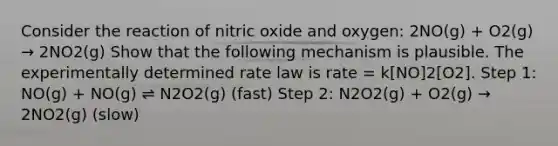 Consider the reaction of nitric oxide and oxygen: 2NO(g) + O2(g) → 2NO2(g) Show that the following mechanism is plausible. The experimentally determined rate law is rate = k[NO]2[O2]. Step 1: NO(g) + NO(g) ⇌ N2O2(g) (fast) Step 2: N2O2(g) + O2(g) → 2NO2(g) (slow)