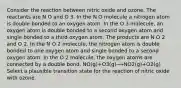 Consider the reaction between nitric oxide and ozone. The reactants are N O and O 3. In the N O molecule a nitrogen atom is double bonded to an oxygen atom. In the O 3 molecule, an oxygen atom is double bonded to a second oxygen atom and single bonded to a third oxygen atom. The products are N O 2 and O 2. In the N O 2 molecule, the nitrogen atom is double bonded to one oxygen atom and single bonded to a second oxygen atom. In the O 2 molecule, the oxygen atoms are connected by a double bond. NO(g)+O3(g)⟶NO2(g)+O2(g) Select a plausible transition state for the reaction of nitric oxide with ozone.