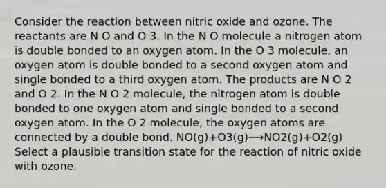 Consider the reaction between nitric oxide and ozone. The reactants are N O and O 3. In the N O molecule a nitrogen atom is double bonded to an oxygen atom. In the O 3 molecule, an oxygen atom is double bonded to a second oxygen atom and single bonded to a third oxygen atom. The products are N O 2 and O 2. In the N O 2 molecule, the nitrogen atom is double bonded to one oxygen atom and single bonded to a second oxygen atom. In the O 2 molecule, the oxygen atoms are connected by a double bond. NO(g)+O3(g)⟶NO2(g)+O2(g) Select a plausible transition state for the reaction of nitric oxide with ozone.