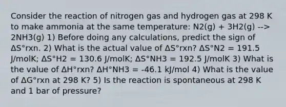 Consider the reaction of nitrogen gas and hydrogen gas at 298 K to make ammonia at the same temperature: N2(g) + 3H2(g) --> 2NH3(g) 1) Before doing any calculations, predict the sign of ΔS°rxn. 2) What is the actual value of ΔS°rxn? ΔS°N2 = 191.5 J/molK; ΔS°H2 = 130.6 J/molK; ΔS°NH3 = 192.5 J/molK 3) What is the value of ΔH°rxn? ΔH°NH3 = -46.1 kJ/mol 4) What is the value of ΔG°rxn at 298 K? 5) Is the reaction is spontaneous at 298 K and 1 bar of pressure?