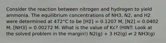 Consider the reaction between nitrogen and hydrogen to yield ammonia. The equilibrium concentrations of NH3, N2, and H2 were determined at 472°C to be [H2] = 0.1207 M, [N2] = 0.0402 M, [NH3] = 0.00272 M. What is the value of Kc? (HINT: Look at the solved problem in the margin!) N2(g) + 3 H2(g) ⇌ 2 NH3(g)