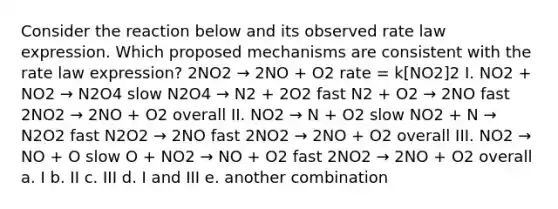 Consider the reaction below and its observed rate law expression. Which proposed mechanisms are consistent with the rate law expression? 2NO2 → 2NO + O2 rate = k[NO2]2 I. NO2 + NO2 → N2O4 slow N2O4 → N2 + 2O2 fast N2 + O2 → 2NO fast 2NO2 → 2NO + O2 overall II. NO2 → N + O2 slow NO2 + N → N2O2 fast N2O2 → 2NO fast 2NO2 → 2NO + O2 overall III. NO2 → NO + O slow O + NO2 → NO + O2 fast 2NO2 → 2NO + O2 overall a. I b. II c. III d. I and III e. another combination