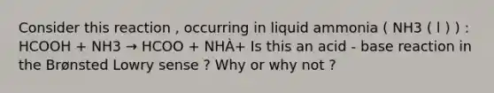 Consider this reaction , occurring in liquid ammonia ( NH3 ( l ) ) : HCOOH + NH3 → HCOO + NHÀ+ Is this an acid - base reaction in the Brønsted Lowry sense ? Why or why not ?