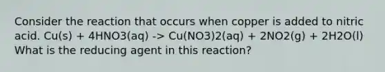 Consider the reaction that occurs when copper is added to nitric acid. Cu(s) + 4HNO3(aq) -> Cu(NO3)2(aq) + 2NO2(g) + 2H2O(l) What is the reducing agent in this reaction?