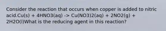 Consider the reaction that occurs when copper is added to nitric acid.Cu(s) + 4HNO3(aq) -> Cu(NO3)2(aq) + 2NO2(g) + 2H2O(l)What is the reducing agent in this reaction?