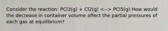 Consider the reaction: PCl3(g) + Cl2(g) PCl5(g) How would the decrease in container volume affect the partial pressures of each gas at equilibrium?