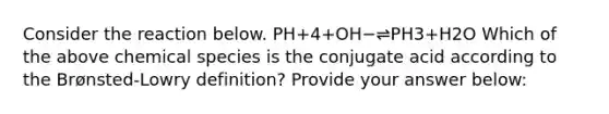 Consider the reaction below. PH+4+OH−⇌PH3+H2O Which of the above chemical species is the conjugate acid according to the Brønsted-Lowry definition? Provide your answer below: