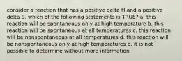 consider a reaction that has a positive delta H and a positive delta S. which of the following statements is TRUE? a. this reaction will be spontaneous only at high temperature b. this reaction will be spontaneous at all temperatures c. this reaction will be nonspontaneous at all temperatures d. this reaction will be nonspontaneous only at high temperatures e. it is not possible to determine without more information