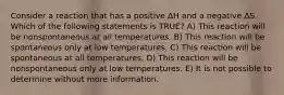 Consider a reaction that has a positive ΔH and a negative ΔS. Which of the following statements is TRUE? A) This reaction will be nonspontaneous at all temperatures. B) This reaction will be spontaneous only at low temperatures. C) This reaction will be spontaneous at all temperatures. D) This reaction will be nonspontaneous only at low temperatures. E) It is not possible to determine without more information.