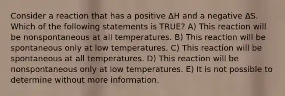 Consider a reaction that has a positive ΔH and a negative ΔS. Which of the following statements is TRUE? A) This reaction will be nonspontaneous at all temperatures. B) This reaction will be spontaneous only at low temperatures. C) This reaction will be spontaneous at all temperatures. D) This reaction will be nonspontaneous only at low temperatures. E) It is not possible to determine without more information.