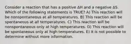 Consider a reaction that has a positive ΔH and a negative ΔS. Which of the following statements is TRUE? A) This reaction will be nonspontaneous at all temperatures. B) This reaction will be spontaneous at all temperatures. C) This reaction will be nonspontaneous only at high temperatures. D) This reaction will be spontaneous only at high temperatures. E) It is not possible to determine without more information.