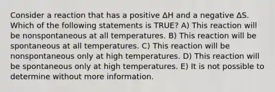 Consider a reaction that has a positive ΔH and a negative ΔS. Which of the following statements is TRUE? A) This reaction will be nonspontaneous at all temperatures. B) This reaction will be spontaneous at all temperatures. C) This reaction will be nonspontaneous only at high temperatures. D) This reaction will be spontaneous only at high temperatures. E) It is not possible to determine without more information.