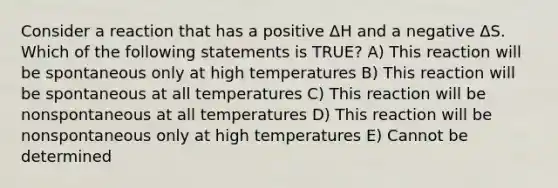 Consider a reaction that has a positive ΔH and a negative ΔS. Which of the following statements is TRUE? A) This reaction will be spontaneous only at high temperatures B) This reaction will be spontaneous at all temperatures C) This reaction will be nonspontaneous at all temperatures D) This reaction will be nonspontaneous only at high temperatures E) Cannot be determined