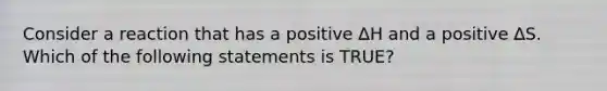 Consider a reaction that has a positive ∆H and a positive ∆S. Which of the following statements is TRUE?