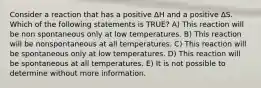 Consider a reaction that has a positive ∆H and a positive ∆S. Which of the following statements is TRUE? A) This reaction will be non spontaneous only at low temperatures. B) This reaction will be nonspontaneous at all temperatures. C) This reaction will be spontaneous only at low temperatures. D) This reaction will be spontaneous at all temperatures. E) It is not possible to determine without more information.