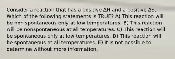 Consider a reaction that has a positive ∆H and a positive ∆S. Which of the following statements is TRUE? A) This reaction will be non spontaneous only at low temperatures. B) This reaction will be nonspontaneous at all temperatures. C) This reaction will be spontaneous only at low temperatures. D) This reaction will be spontaneous at all temperatures. E) It is not possible to determine without more information.