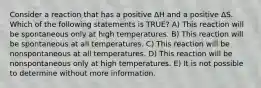 Consider a reaction that has a positive ΔH and a positive ΔS. Which of the following statements is TRUE? A) This reaction will be spontaneous only at high temperatures. B) This reaction will be spontaneous at all temperatures. C) This reaction will be nonspontaneous at all temperatures. D) This reaction will be nonspontaneous only at high temperatures. E) It is not possible to determine without more information.