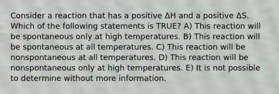 Consider a reaction that has a positive ΔH and a positive ΔS. Which of the following statements is TRUE? A) This reaction will be spontaneous only at high temperatures. B) This reaction will be spontaneous at all temperatures. C) This reaction will be nonspontaneous at all temperatures. D) This reaction will be nonspontaneous only at high temperatures. E) It is not possible to determine without more information.