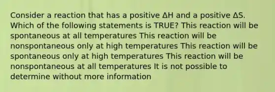 Consider a reaction that has a positive ΔH and a positive ΔS. Which of the following statements is TRUE? This reaction will be spontaneous at all temperatures This reaction will be nonspontaneous only at high temperatures This reaction will be spontaneous only at high temperatures This reaction will be nonspontaneous at all temperatures It is not possible to determine without more information