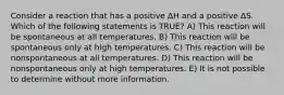 Consider a reaction that has a positive ΔH and a positive ΔS. Which of the following statements is TRUE? A) This reaction will be spontaneous at all temperatures. B) This reaction will be spontaneous only at high temperatures. C) This reaction will be nonspontaneous at all temperatures. D) This reaction will be nonspontaneous only at high temperatures. E) It is not possible to determine without more information.