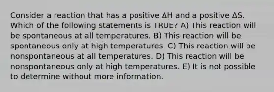 Consider a reaction that has a positive ΔH and a positive ΔS. Which of the following statements is TRUE? A) This reaction will be spontaneous at all temperatures. B) This reaction will be spontaneous only at high temperatures. C) This reaction will be nonspontaneous at all temperatures. D) This reaction will be nonspontaneous only at high temperatures. E) It is not possible to determine without more information.