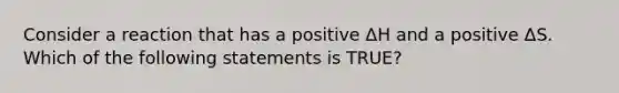 Consider a reaction that has a positive ΔH and a positive ΔS. Which of the following statements is TRUE?