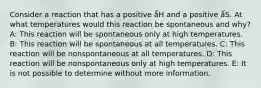 Consider a reaction that has a positive ǻH and a positive ǻS. At what temperatures would this reaction be spontaneous and why? A: This reaction will be spontaneous only at high temperatures. B: This reaction will be spontaneous at all temperatures. C: This reaction will be nonspontaneous at all temperatures. D: This reaction will be nonspontaneous only at high temperatures. E: It is not possible to determine without more information.