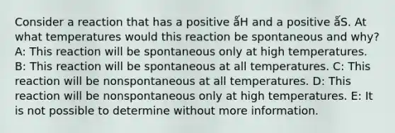 Consider a reaction that has a positive ǻH and a positive ǻS. At what temperatures would this reaction be spontaneous and why? A: This reaction will be spontaneous only at high temperatures. B: This reaction will be spontaneous at all temperatures. C: This reaction will be nonspontaneous at all temperatures. D: This reaction will be nonspontaneous only at high temperatures. E: It is not possible to determine without more information.