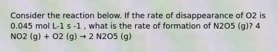 Consider the reaction below. If the rate of disappearance of O2 is 0.045 mol L-1 s -1 , what is the rate of formation of N2O5 (g)? 4 NO2 (g) + O2 (g) → 2 N2O5 (g)