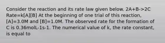 Consider the reaction and its rate law given below. 2A+B->2C Rate=k[A][B] At the beginning of one trial of this reaction, [A]=3.0M and [B]=1.0M. The observed rate for the formation of C is 0.36molL-1s-1. The numerical value of k, the rate constant, is equal to