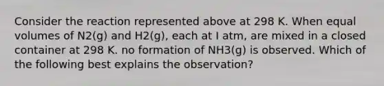 Consider the reaction represented above at 298 K. When equal volumes of N2(g) and H2(g), each at I atm, are mixed in a closed container at 298 K. no formation of NH3(g) is observed. Which of the following best explains the observation?