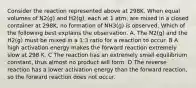 Consider the reaction represented above at 298K. When equal volumes of N2(g) and H2(g), each at 1 atm, are mixed in a closed container at 298K, no formation of NH3(g) is observed. Which of the following best explains the observation. A. The N2(g) and the H2(g) must be mixed in a 1:3 ratio for a reaction to occur. B A high activation energy makes the forward reaction extremely slow at 298 K. C The reaction has an extremely small equilibrium constant, thus almost no product will form. D The reverse reaction has a lower activation energy than the forward reaction, so the forward reaction does not occur.