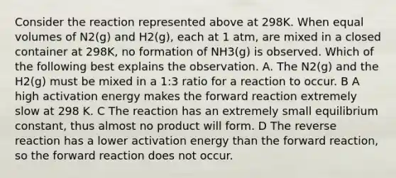 Consider the reaction represented above at 298K. When equal volumes of N2(g) and H2(g), each at 1 atm, are mixed in a closed container at 298K, no formation of NH3(g) is observed. Which of the following best explains the observation. A. The N2(g) and the H2(g) must be mixed in a 1:3 ratio for a reaction to occur. B A high activation energy makes the forward reaction extremely slow at 298 K. C The reaction has an extremely small equilibrium constant, thus almost no product will form. D The reverse reaction has a lower activation energy than the forward reaction, so the forward reaction does not occur.